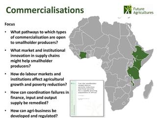 Commercialisations
                                     22% 42%
Focus
• What pathways to which types
  of commercialisation are open
                                               12%   17%
  to smallholder producers?
• What market and institutional
  innovation in supply chains
  might help smallholder
  producers?
• How do labour markets and
  institutions affect agricultural
  growth and poverty reduction?
• How can coordination failures in
  finance, input and output
  supply be remedied?
• How can agri-business be
  developed and regulated?
 