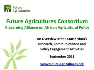 Future Agricultures Consortium
A Learning Alliance on African Agricultural Policy

                   An Overview of the Consortium’s
                    Research, Communications and
                     Policy Engagement Activities

                          September 2011

                     www.future-agricultures.org
 