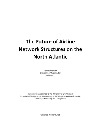 The Future of Airline
Network Structures on the
North Atlantic
Frances Kremarik
University of Westminster
April 2015
A dissertation submitted to the University of Westminster
in partial fulfillment of the requirements of the degree of Masters of Science,
Air Transport Planning and Management
© Frances Kremarik 2015
 