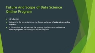 Future And Scope of Data Science
Online Program
 Introduction
 Welcome to the presentation on the future and scope of data science online
programs.
 In this session, we will explore the growing significance of online data
science programs and the opportunities they offer.
 