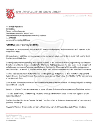 Fort Dodge Community School District
                                                                             Our Schools. Our Community. Our Pride.




For Immediate Release
03/10/2011
Contact: Ashton Newman
Fort Dodge Community School District
Director of Communications and Community Relations
515.574.5668
anewman@fort-dodge.k12.ia.us

FDSH Students: Future Apple CEO’s?
Fort Dodge, IA - Mac computers line the wall as a small team of designers and programmers work together to de-
velop iPhone Apps.

Although this may look like a computer programming company, it is just another day in Senior High teacher Scott
Kehrberg’s third block class.

Kehrberg’s Computer Programming class exposes students to the new area of mobile programming. It teaches stu-
dents how to write and design applications for iPhone and iPod Touch devices. The class uses a hands-on approach
and advanced computer software such as XCode and the Objective C language, which is used by Apple program-
mers themselves. As a result of Kehrberg’s class, Senior High students now have their own published iPhone Apps.

The nine week course allows students to write and design an app that pertains to their own life. Golf player and
student Brandon Kearney eliminated the pencil and paper scorecard by creating “Golf Caddie Pro” for a simpler way
to manage one’s shots.

Other student applications include the Resistor Converter, the Tip Rater Calculator, and an app designed to manage
a student lunch account.

Students in Kehrberg’s class work as a team of young software designers rather than a group of individual students.

“The class is self-driven,” said Kehrberg. “Students come up with their own ideas, and we work together to turn
ideas into products.”

Kehrberg describes his class as “outside the book.” His class strives to deliver an active approach to computer pro-
gramming and design.

“My goal is that they [the students] can learn while creating a product they can be proud of,” said Kehrberg.



Central Administration Office
104 South 17th Street • Fort Dodge, IA 50501
515-576-1161 • Fax 515-576-1988
www.fdschools.org                                                                          An Equal Opportunity Employer
 