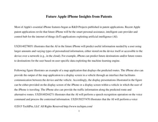 ©2015 TechIPm, LLC All Rights Reserved http://www.techipm.com/
1
Future Apple iPhone Insights from Patents
Most of Apple's essential iPhone features began as R&D Projects published in patent applications. Recent Apple
patent applications revile that future iPhone will be the smart personal assistance, intelligent care provider and
control hub for the internet of things (IoT) applications exploiting artificial intelligence (AI).
US20140278051 illustrates that the AI in the future iPhone will predict useful information needed by a user using
larger amounts and varying types of personalized information, either stored on the device itself or accessible to the
device over a network (e.g., in the cloud). For example, iPhone can predict future destinations and/or future routes
to destinations for the user based on user-specific data exploiting the machine-learning engine.
Following figure illustrates an example of a map application that displays the predicted routes. The iPhone also can
provide the output of the map application to a display screen in a vehicle through an interface that facilitates
communication between the device and the vehicle. Accordingly, the display presentations illustrated in the figure
can be either provided on the display screen of the iPhone or a display screen within a vehicle in which the user of
the iPhone is traveling. The iPhone also can provide the traffic information along the predicted route and
alternative routes. US20140244271 illustrates that the AI will perform a speech recognition operation on the voice
command and process the contextual information. US20150237470 illustrates that the AI will perform a voice
 