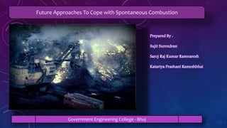 Prepared By :
Sujit Surendran
Saroj Raj Kumar Ramnaresh
Katariya Prashant Rameshbhai
Future Approaches To Cope with Spontaneous Combustion
Government Engineering College - Bhuj
 