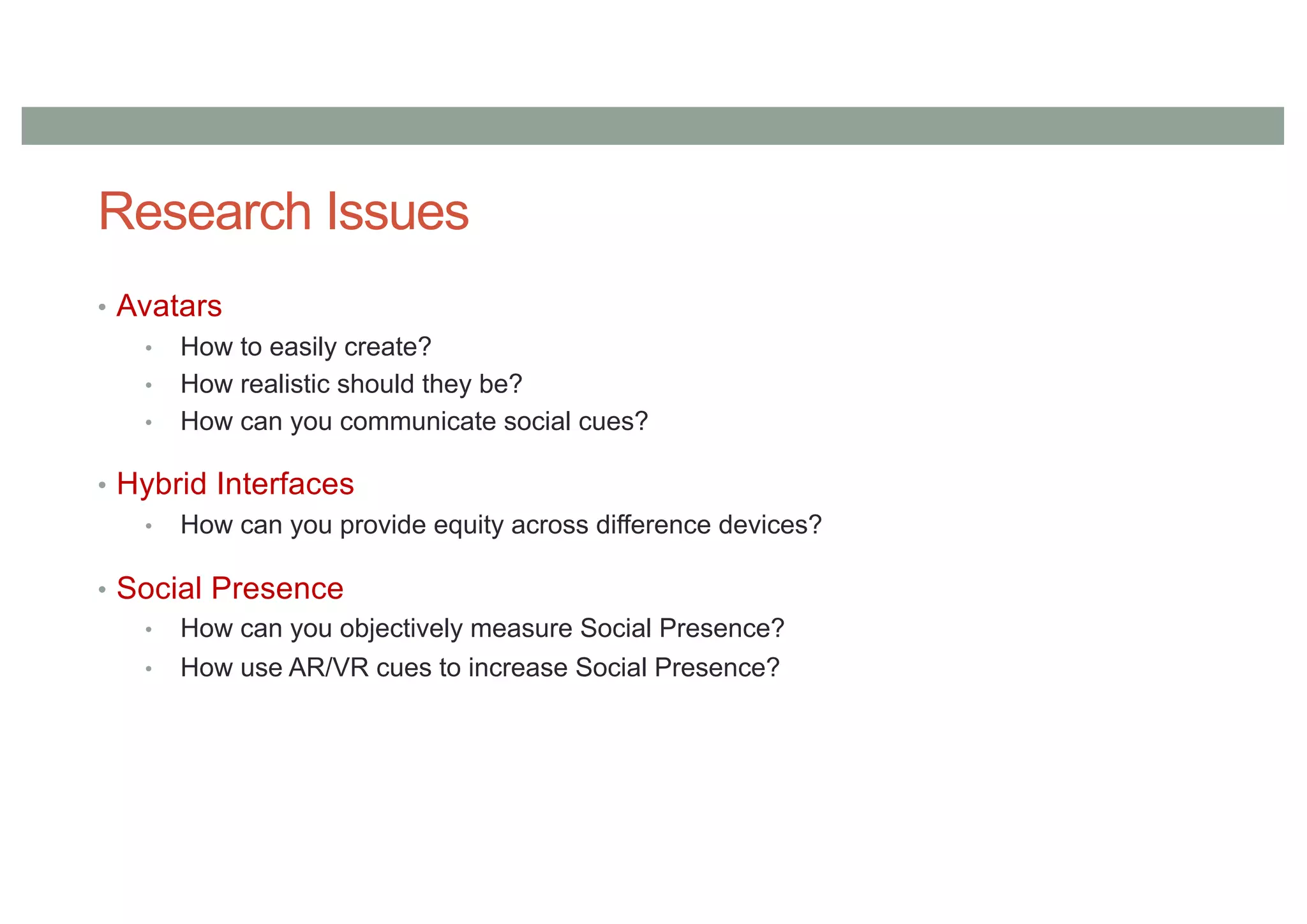 Research Issues
• Avatars
• How to easily create?
• How realistic should they be?
• How can you communicate social cues?
• Hybrid Interfaces
• How can you provide equity across difference devices?
• Social Presence
• How can you objectively measure Social Presence?
• How use AR/VR cues to increase Social Presence?
 