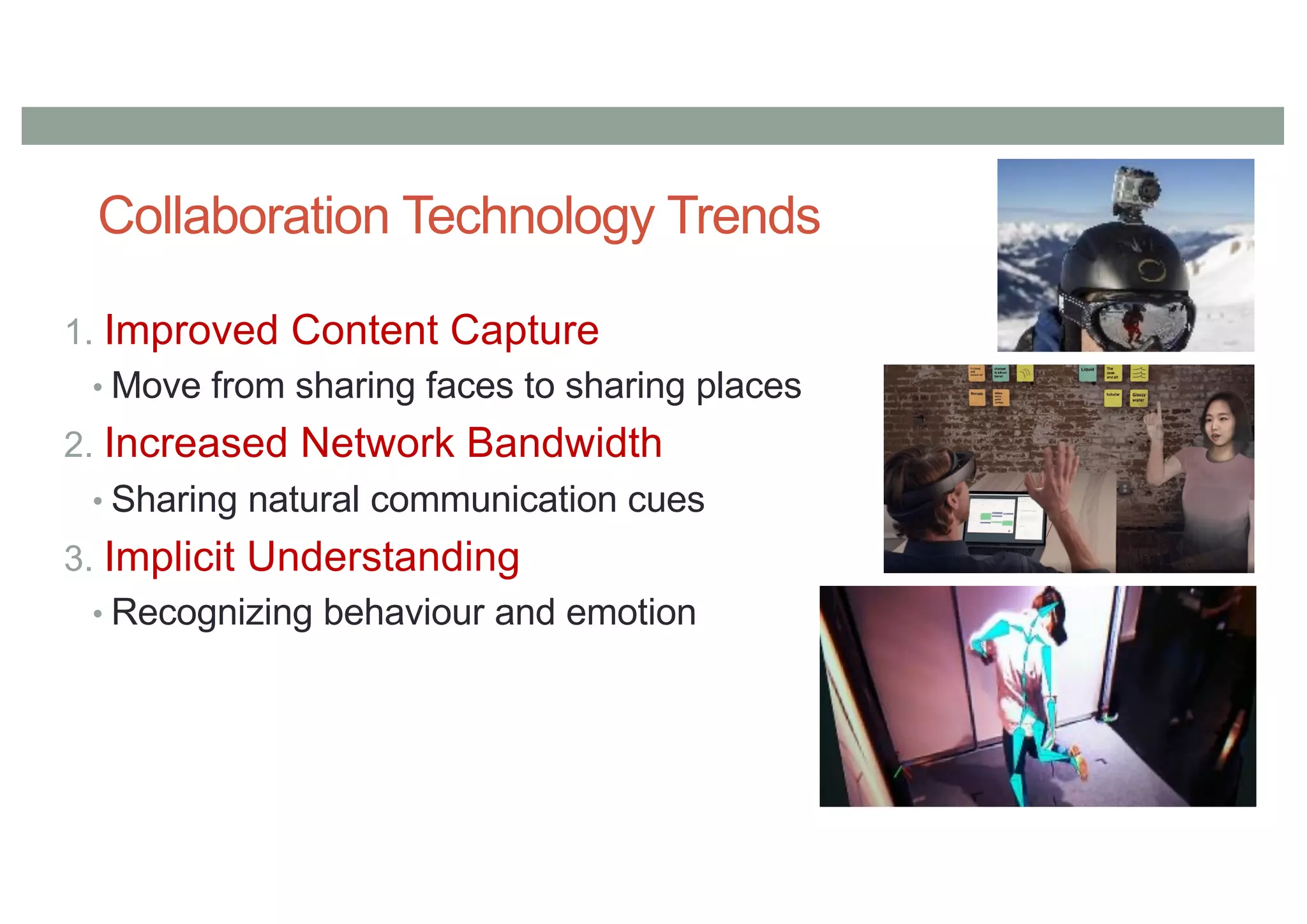 Collaboration Technology Trends
1. Improved Content Capture
• Move from sharing faces to sharing places
2. Increased Network Bandwidth
• Sharing natural communication cues
3. Implicit Understanding
• Recognizing behaviour and emotion
 