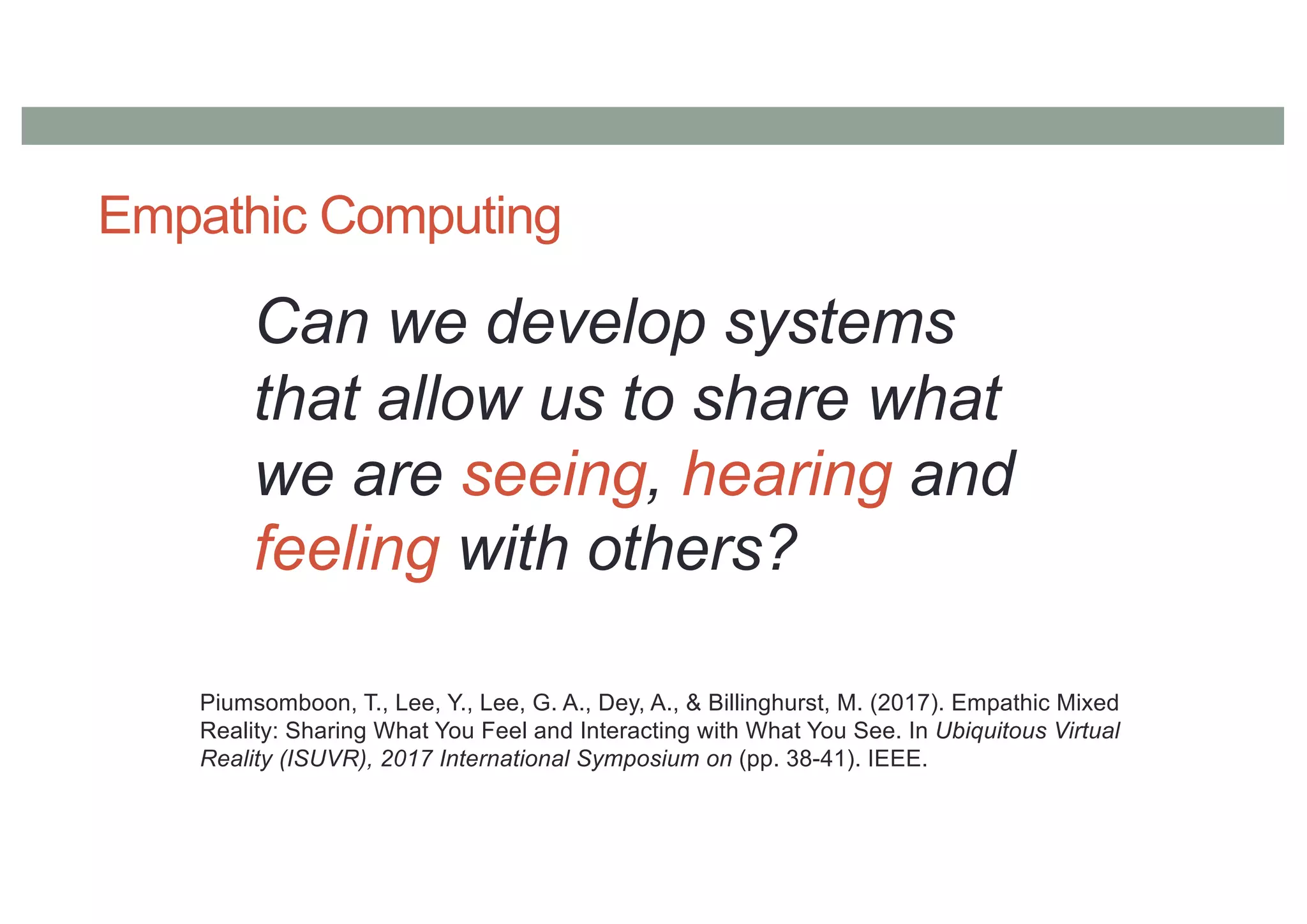 Empathic Computing
Can we develop systems
that allow us to share what
we are seeing, hearing and
feeling with others?
Piumsomboon, T., Lee, Y., Lee, G. A., Dey, A., & Billinghurst, M. (2017). Empathic Mixed
Reality: Sharing What You Feel and Interacting with What You See. In Ubiquitous Virtual
Reality (ISUVR), 2017 International Symposium on (pp. 38-41). IEEE.
 