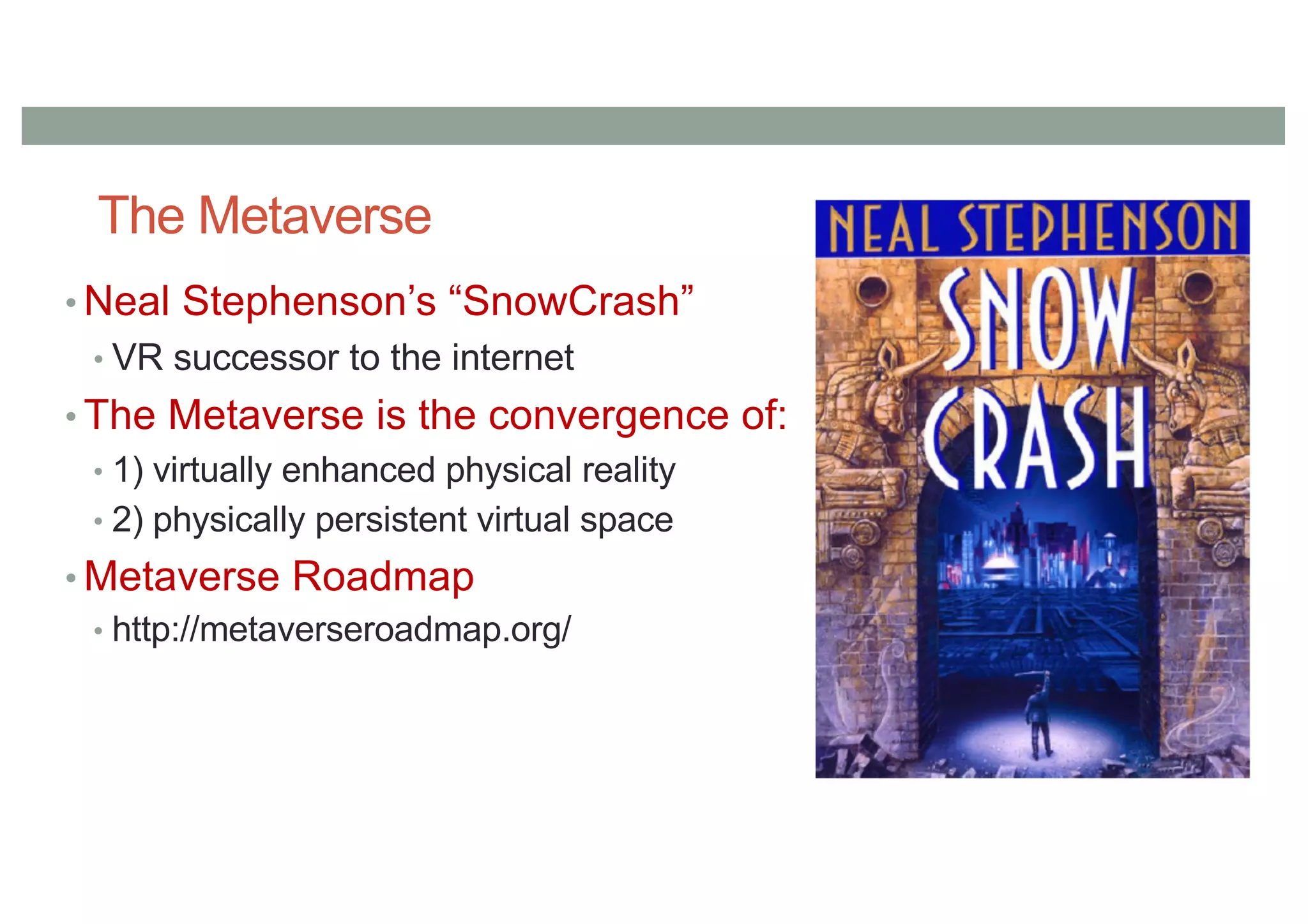 The Metaverse
• Neal Stephenson’s “SnowCrash”
• VR successor to the internet
• The Metaverse is the convergence of:
• 1) virtually enhanced physical reality
• 2) physically persistent virtual space
• Metaverse Roadmap
• http://metaverseroadmap.org/
 