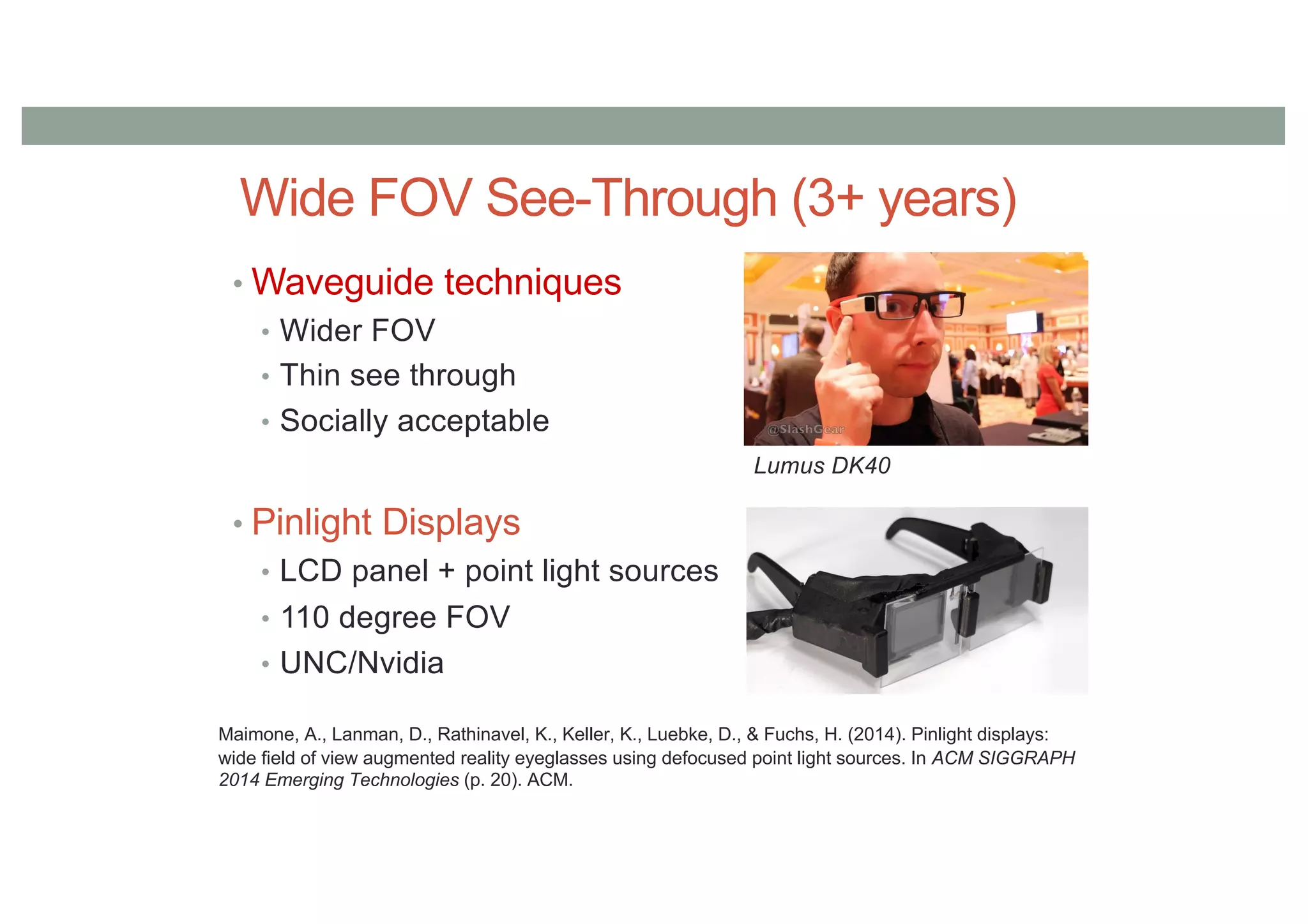 Wide FOV See-Through (3+ years)
• Waveguide techniques
• Wider FOV
• Thin see through
• Socially acceptable
• Pinlight Displays
• LCD panel + point light sources
• 110 degree FOV
• UNC/Nvidia
Lumus DK40
Maimone, A., Lanman, D., Rathinavel, K., Keller, K., Luebke, D., & Fuchs, H. (2014). Pinlight displays:
wide field of view augmented reality eyeglasses using defocused point light sources. In ACM SIGGRAPH
2014 Emerging Technologies (p. 20). ACM.
 