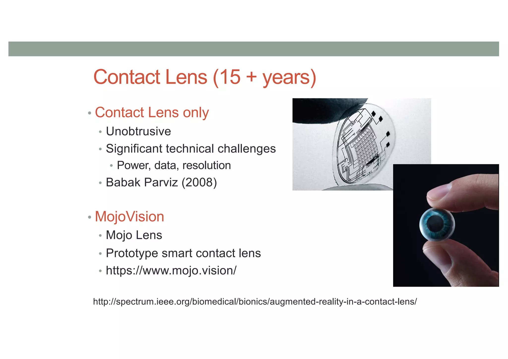 Contact Lens (15 + years)
• Contact Lens only
• Unobtrusive
• Significant technical challenges
• Power, data, resolution
• Babak Parviz (2008)
• MojoVision
• Mojo Lens
• Prototype smart contact lens
• https://www.mojo.vision/
http://spectrum.ieee.org/biomedical/bionics/augmented-reality-in-a-contact-lens/
 