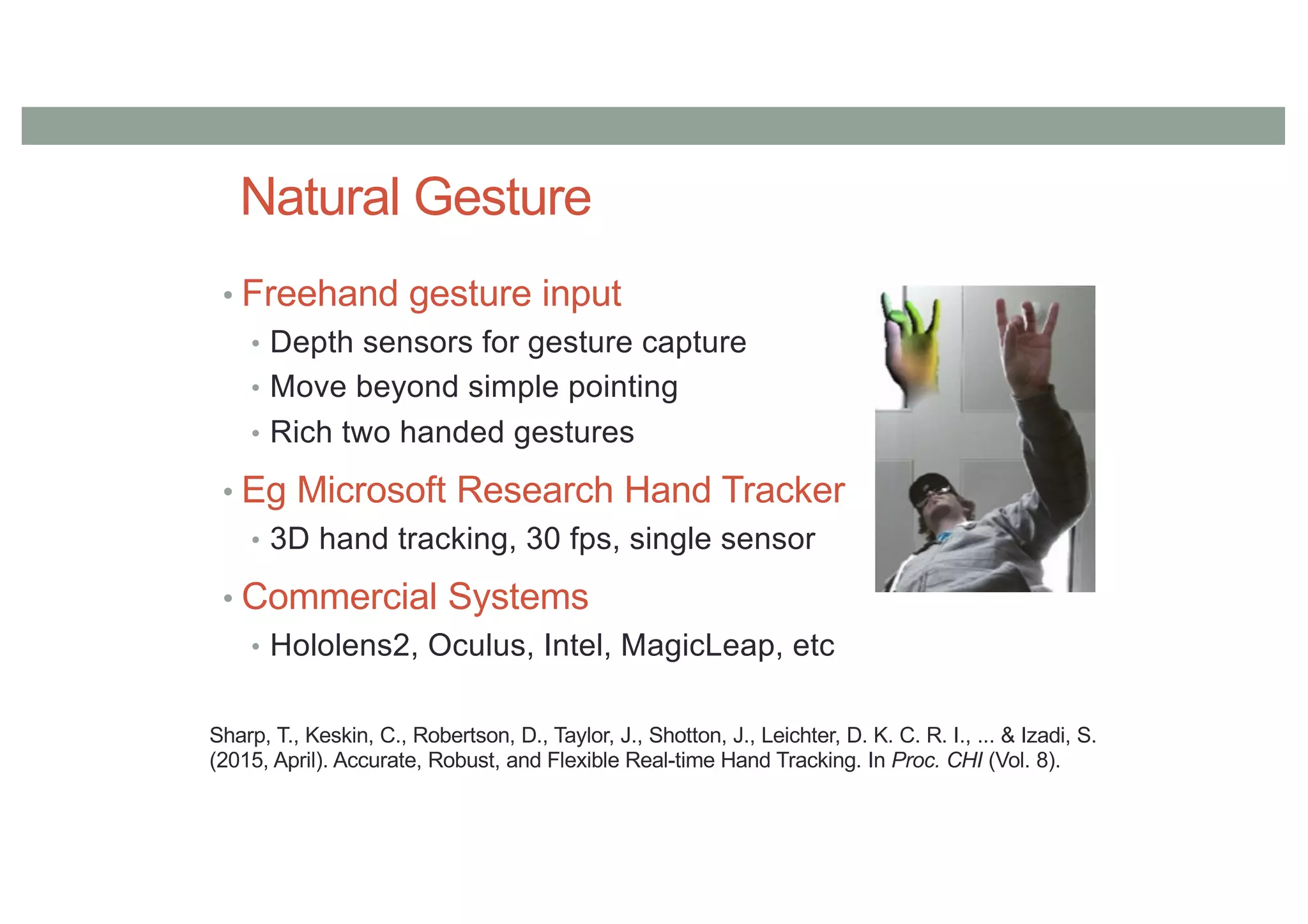 Natural Gesture
• Freehand gesture input
• Depth sensors for gesture capture
• Move beyond simple pointing
• Rich two handed gestures
• Eg Microsoft Research Hand Tracker
• 3D hand tracking, 30 fps, single sensor
• Commercial Systems
• Hololens2, Oculus, Intel, MagicLeap, etc
Sharp, T., Keskin, C., Robertson, D., Taylor, J., Shotton, J., Leichter, D. K. C. R. I., ... & Izadi, S.
(2015, April). Accurate, Robust, and Flexible Real-time Hand Tracking. In Proc. CHI (Vol. 8).
 