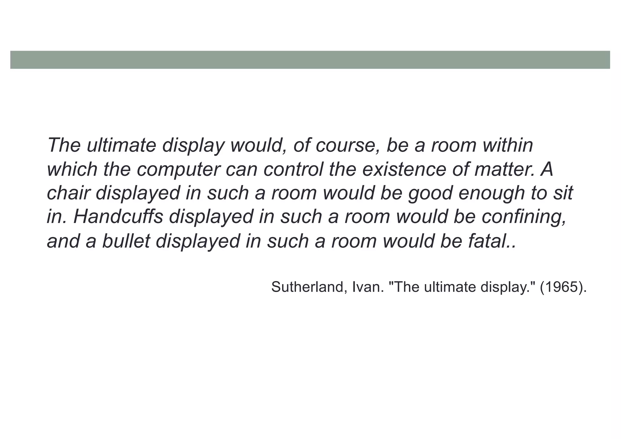 The ultimate display would, of course, be a room within
which the computer can control the existence of matter. A
chair displayed in such a room would be good enough to sit
in. Handcuffs displayed in such a room would be confining,
and a bullet displayed in such a room would be fatal..
Sutherland, Ivan. "The ultimate display." (1965).
 