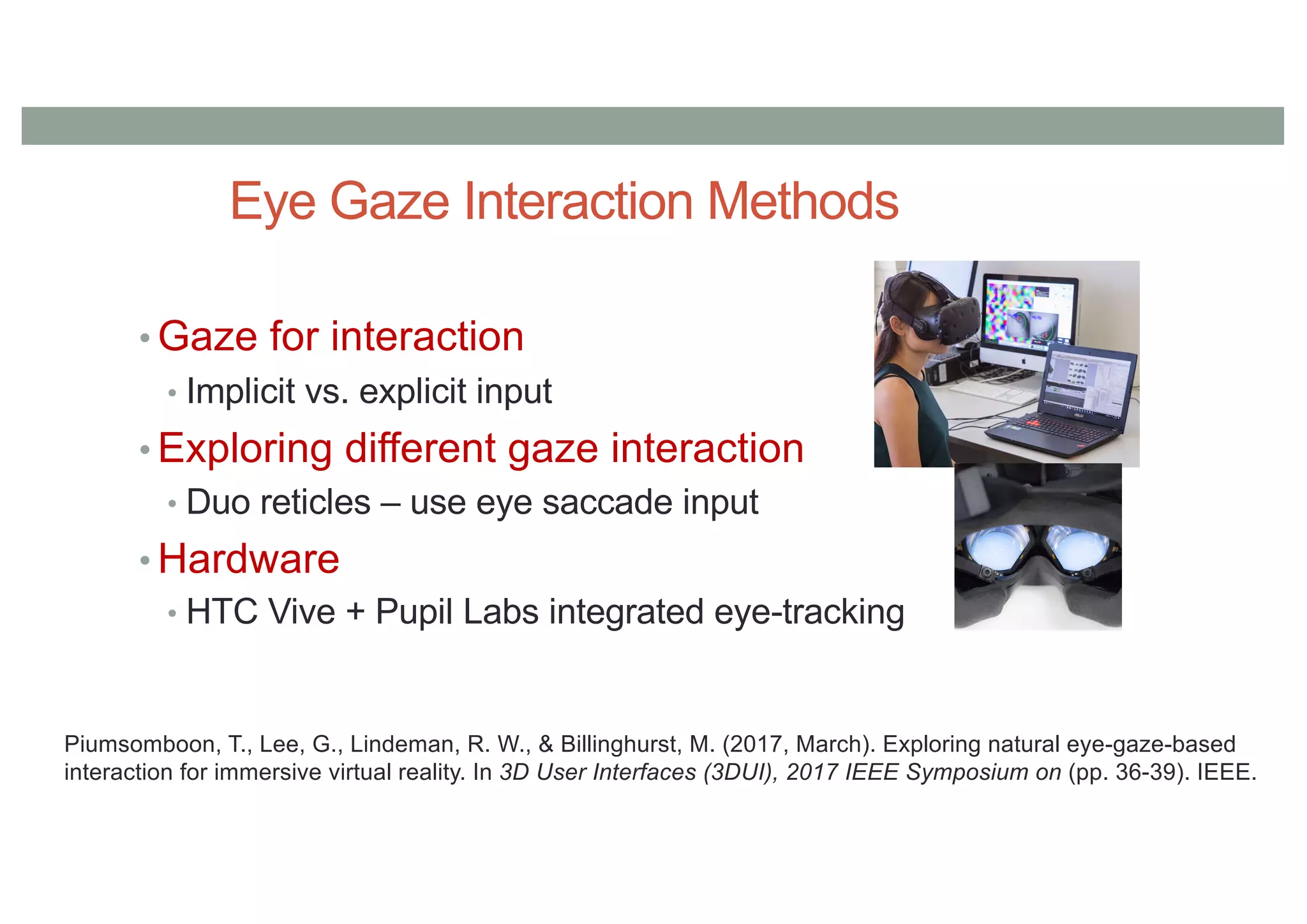 Eye Gaze Interaction Methods
• Gaze for interaction
• Implicit vs. explicit input
• Exploring different gaze interaction
• Duo reticles – use eye saccade input
• Hardware
• HTC Vive + Pupil Labs integrated eye-tracking
Piumsomboon, T., Lee, G., Lindeman, R. W., & Billinghurst, M. (2017, March). Exploring natural eye-gaze-based
interaction for immersive virtual reality. In 3D User Interfaces (3DUI), 2017 IEEE Symposium on (pp. 36-39). IEEE.
 