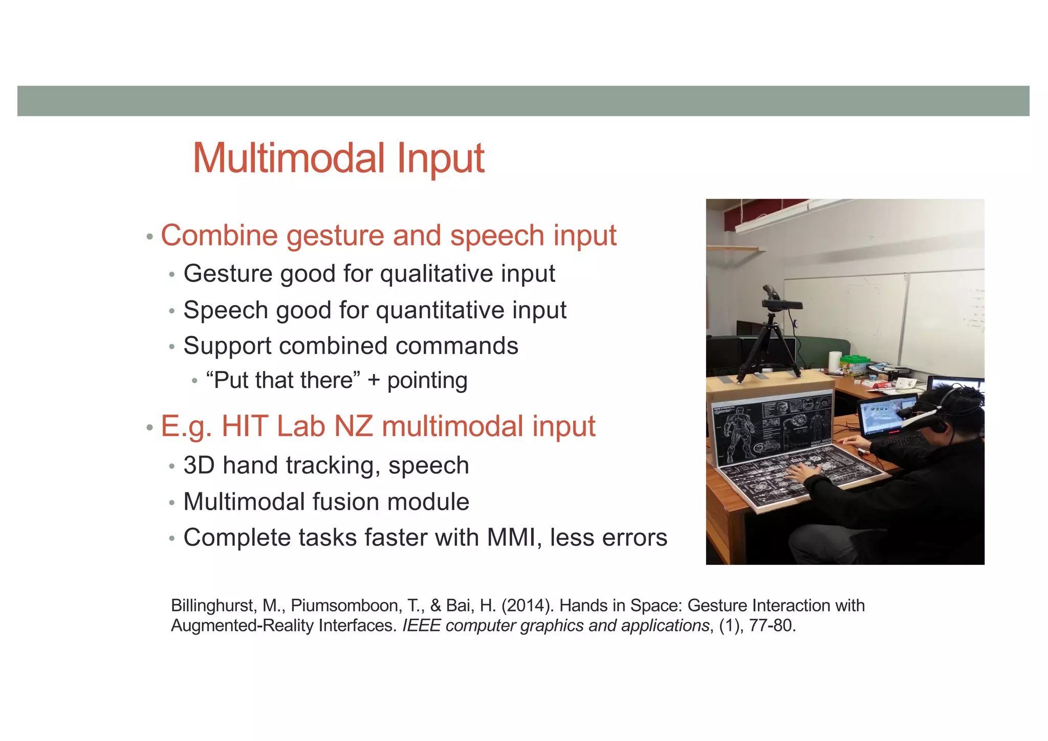 Multimodal Input
• Combine gesture and speech input
• Gesture good for qualitative input
• Speech good for quantitative input
• Support combined commands
• “Put that there” + pointing
• E.g. HIT Lab NZ multimodal input
• 3D hand tracking, speech
• Multimodal fusion module
• Complete tasks faster with MMI, less errors
Billinghurst, M., Piumsomboon, T., & Bai, H. (2014). Hands in Space: Gesture Interaction with
Augmented-Reality Interfaces. IEEE computer graphics and applications, (1), 77-80.
 