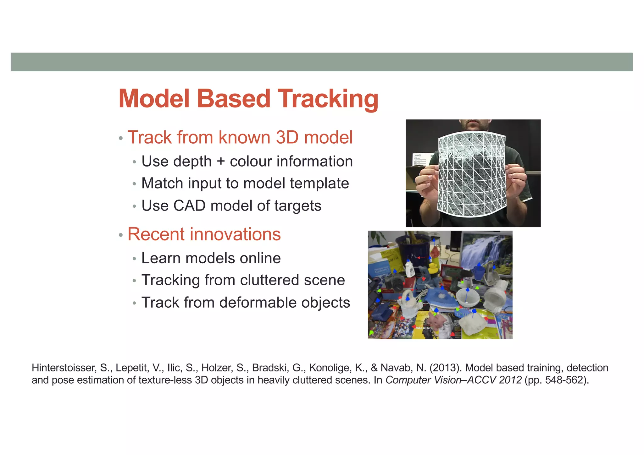 Model Based Tracking
• Track from known 3D model
• Use depth + colour information
• Match input to model template
• Use CAD model of targets
• Recent innovations
• Learn models online
• Tracking from cluttered scene
• Track from deformable objects
Hinterstoisser, S., Lepetit, V., Ilic, S., Holzer, S., Bradski, G., Konolige, K., & Navab, N. (2013). Model based training, detection
and pose estimation of texture-less 3D objects in heavily cluttered scenes. In Computer Vision–ACCV 2012 (pp. 548-562).
 