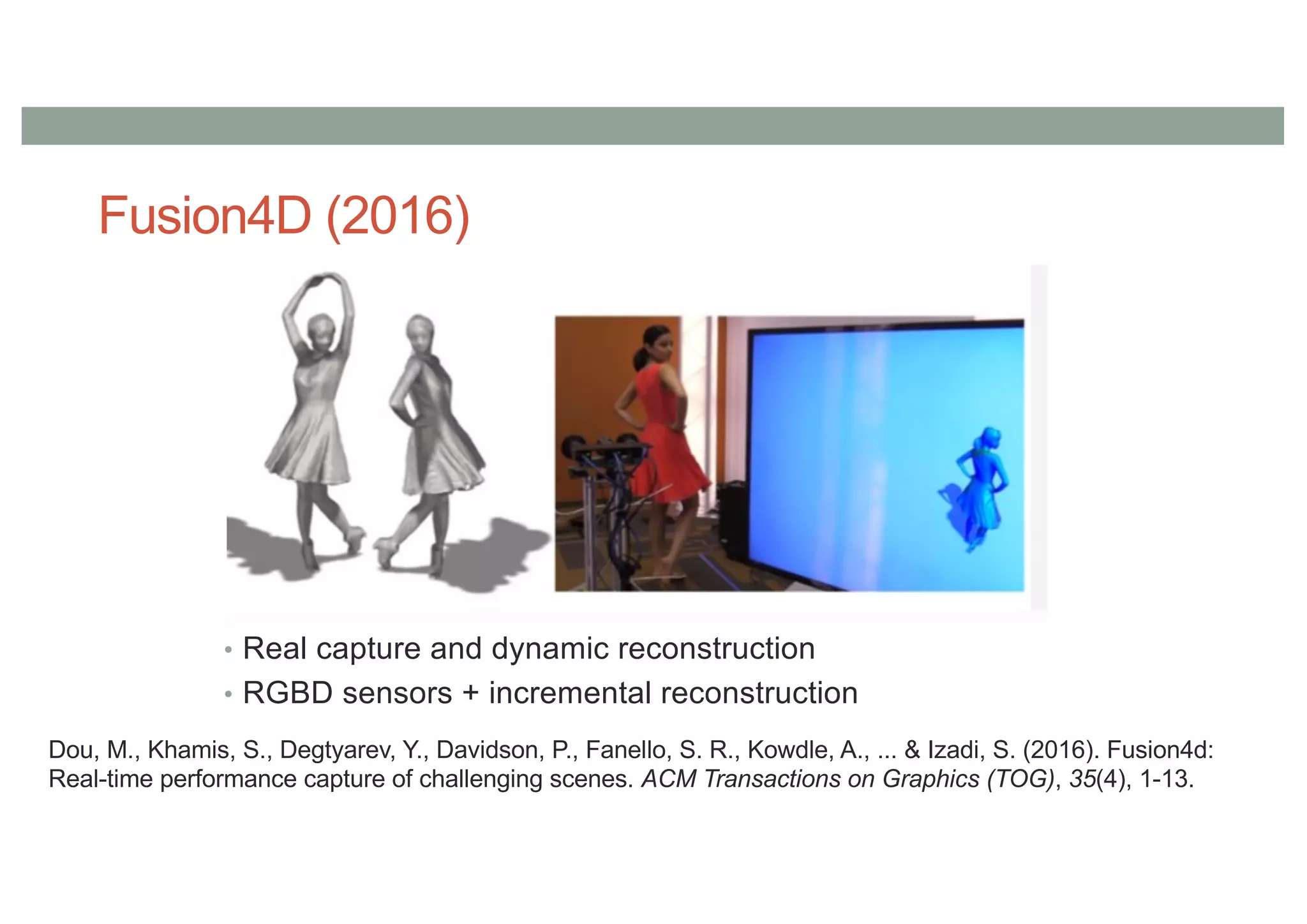 Fusion4D (2016)
• Real capture and dynamic reconstruction
• RGBD sensors + incremental reconstruction
Dou, M., Khamis, S., Degtyarev, Y., Davidson, P., Fanello, S. R., Kowdle, A., ... & Izadi, S. (2016). Fusion4d:
Real-time performance capture of challenging scenes. ACM Transactions on Graphics (TOG), 35(4), 1-13.
 
