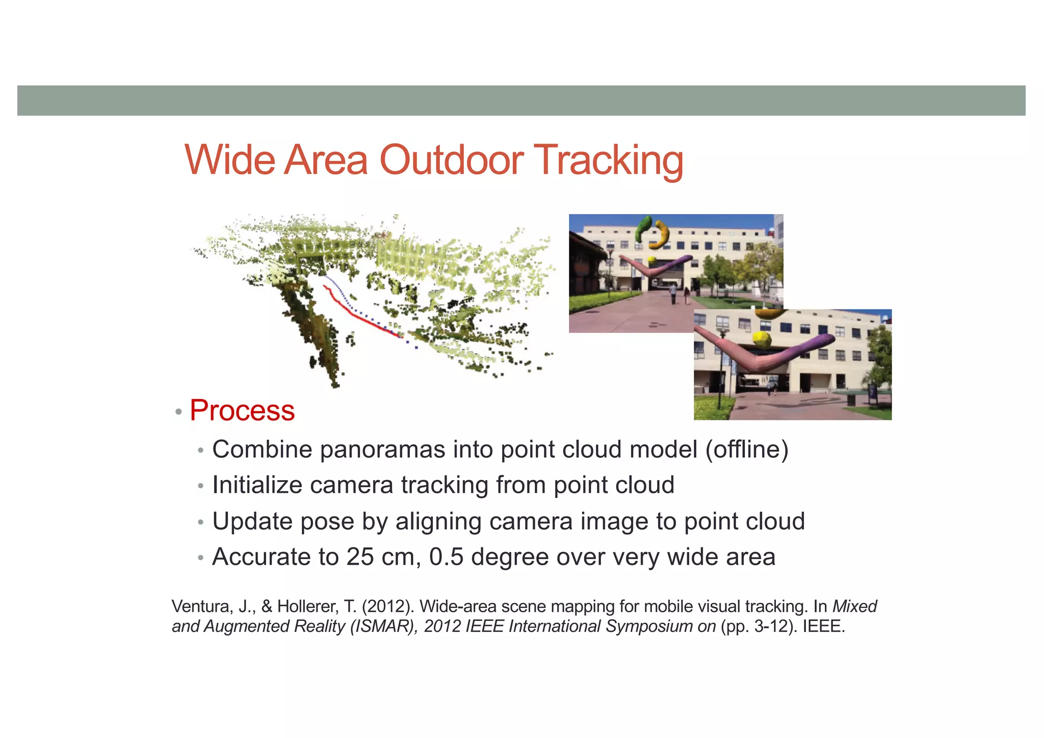 Wide Area Outdoor Tracking
• Process
• Combine panoramas into point cloud model (offline)
• Initialize camera tracking from point cloud
• Update pose by aligning camera image to point cloud
• Accurate to 25 cm, 0.5 degree over very wide area
Ventura, J., & Hollerer, T. (2012). Wide-area scene mapping for mobile visual tracking. In Mixed
and Augmented Reality (ISMAR), 2012 IEEE International Symposium on (pp. 3-12). IEEE.
 