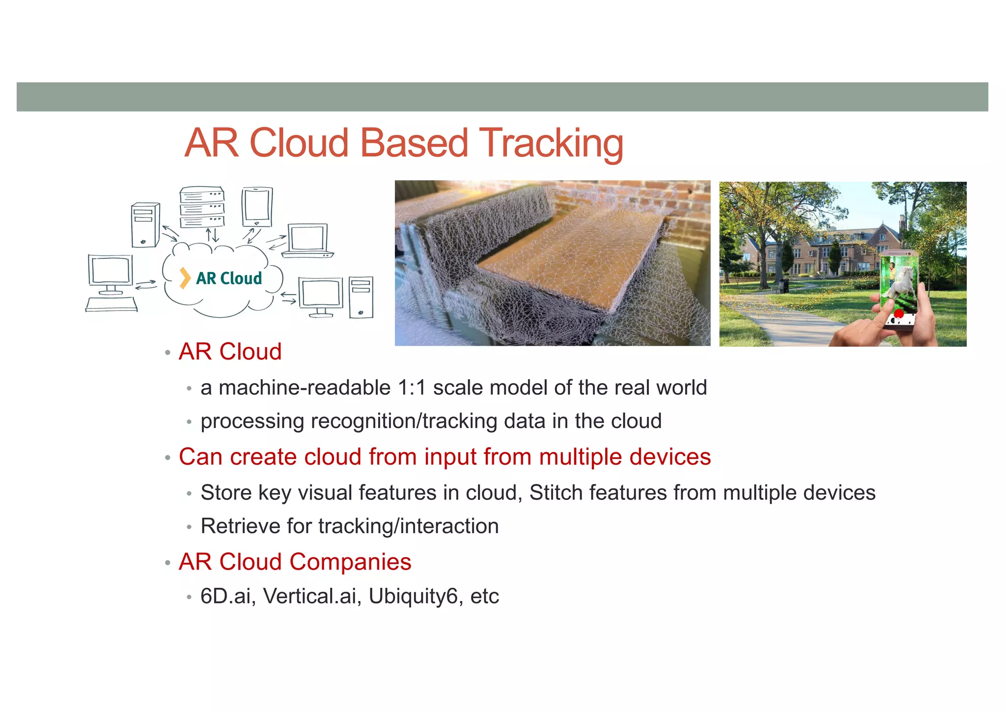 AR Cloud Based Tracking
• AR Cloud
• a machine-readable 1:1 scale model of the real world
• processing recognition/tracking data in the cloud
• Can create cloud from input from multiple devices
• Store key visual features in cloud, Stitch features from multiple devices
• Retrieve for tracking/interaction
• AR Cloud Companies
• 6D.ai, Vertical.ai, Ubiquity6, etc
 