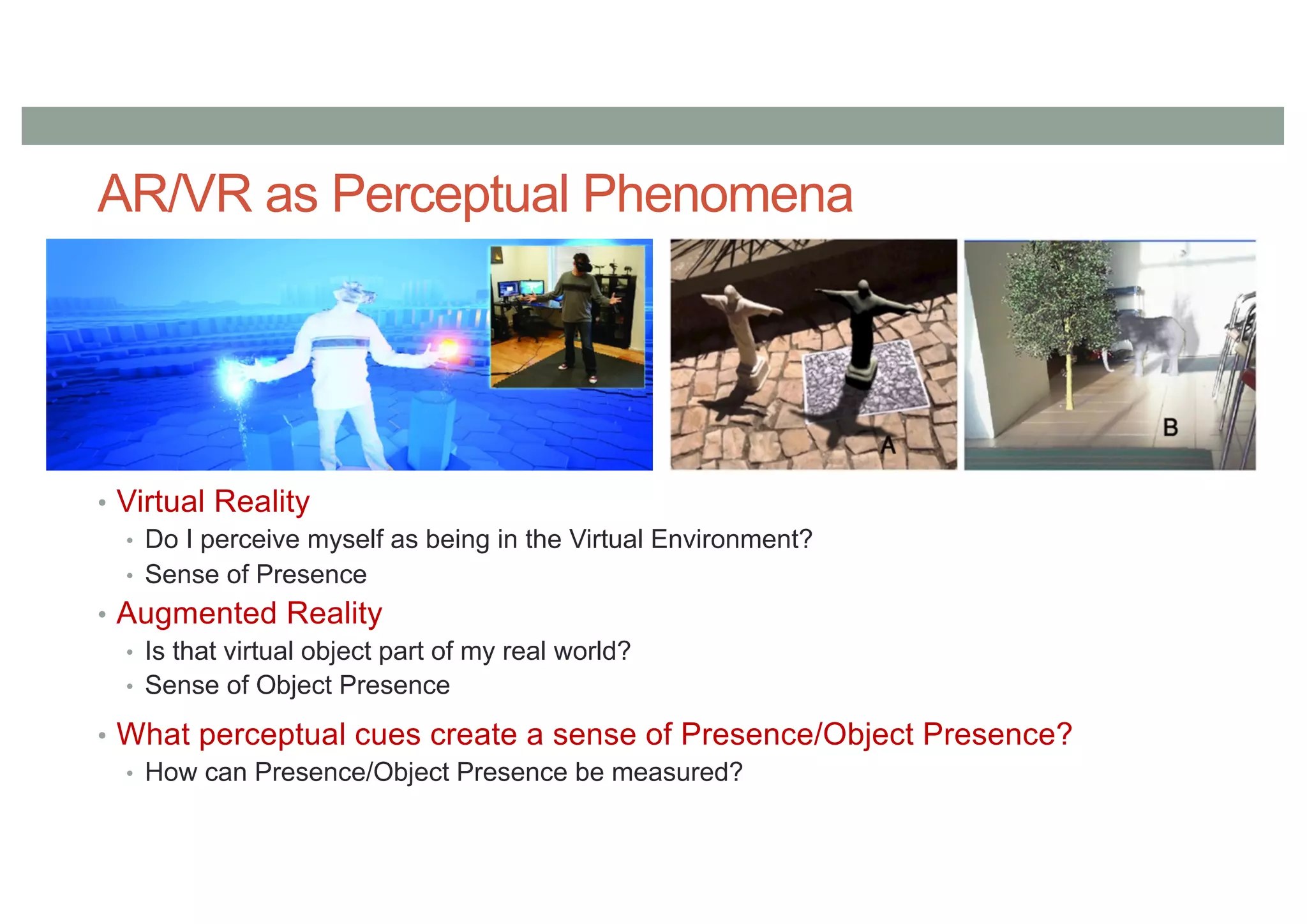 AR/VR as Perceptual Phenomena
• Virtual Reality
• Do I perceive myself as being in the Virtual Environment?
• Sense of Presence
• Augmented Reality
• Is that virtual object part of my real world?
• Sense of Object Presence
• What perceptual cues create a sense of Presence/Object Presence?
• How can Presence/Object Presence be measured?
 