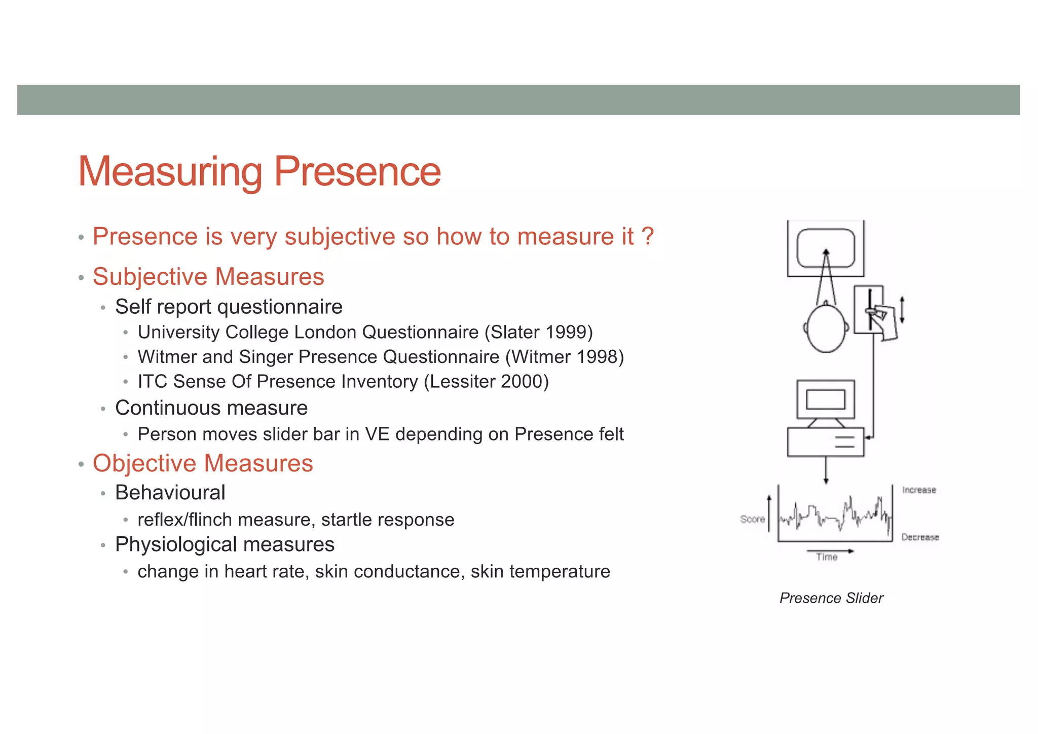 Measuring Presence
• Presence is very subjective so how to measure it ?
• Subjective Measures
• Self report questionnaire
• University College London Questionnaire (Slater 1999)
• Witmer and Singer Presence Questionnaire (Witmer 1998)
• ITC Sense Of Presence Inventory (Lessiter 2000)
• Continuous measure
• Person moves slider bar in VE depending on Presence felt
• Objective Measures
• Behavioural
• reflex/flinch measure, startle response
• Physiological measures
• change in heart rate, skin conductance, skin temperature
Presence Slider
 
