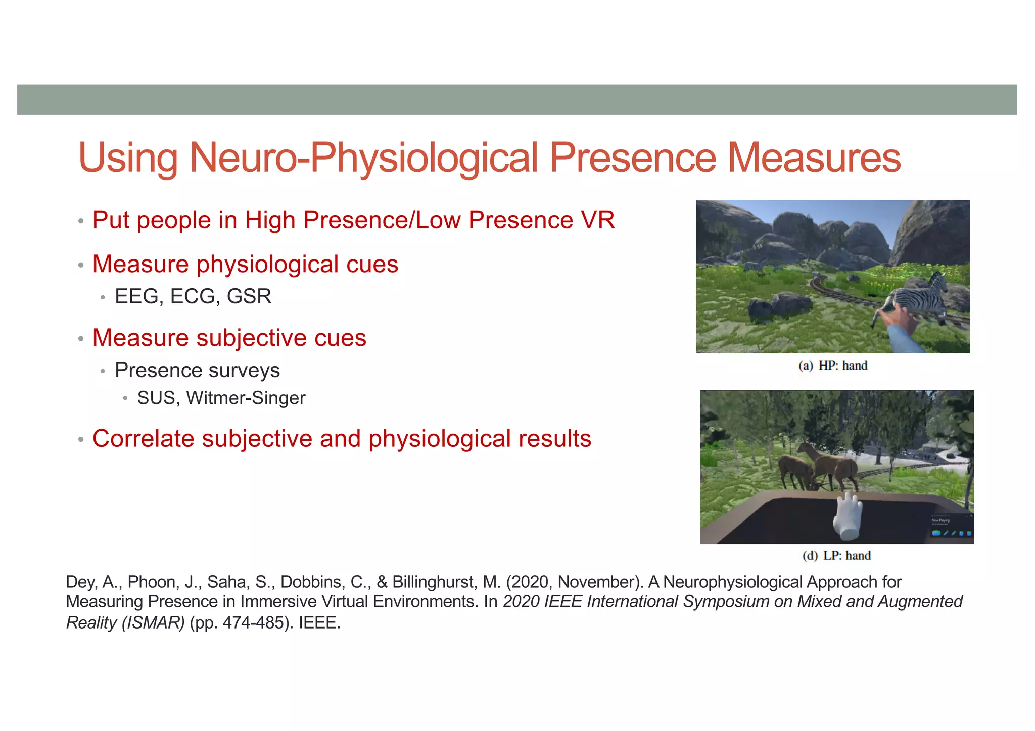 Using Neuro-Physiological Presence Measures
• Put people in High Presence/Low Presence VR
• Measure physiological cues
• EEG, ECG, GSR
• Measure subjective cues
• Presence surveys
• SUS, Witmer-Singer
• Correlate subjective and physiological results
Dey, A., Phoon, J., Saha, S., Dobbins, C., & Billinghurst, M. (2020, November). A Neurophysiological Approach for
Measuring Presence in Immersive Virtual Environments. In 2020 IEEE International Symposium on Mixed and Augmented
Reality (ISMAR) (pp. 474-485). IEEE.
 