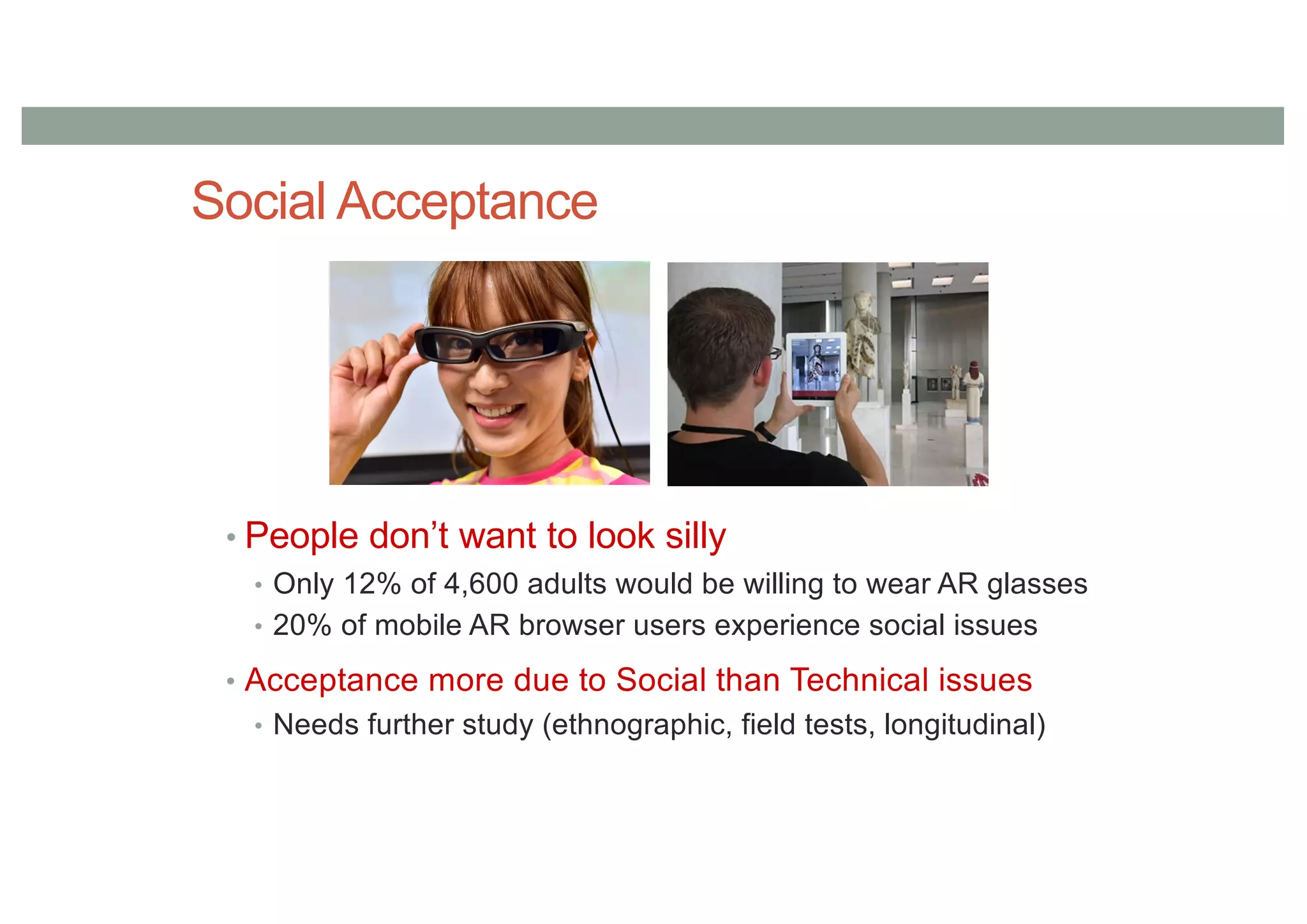 Social Acceptance
• People don’t want to look silly
• Only 12% of 4,600 adults would be willing to wear AR glasses
• 20% of mobile AR browser users experience social issues
• Acceptance more due to Social than Technical issues
• Needs further study (ethnographic, field tests, longitudinal)
 