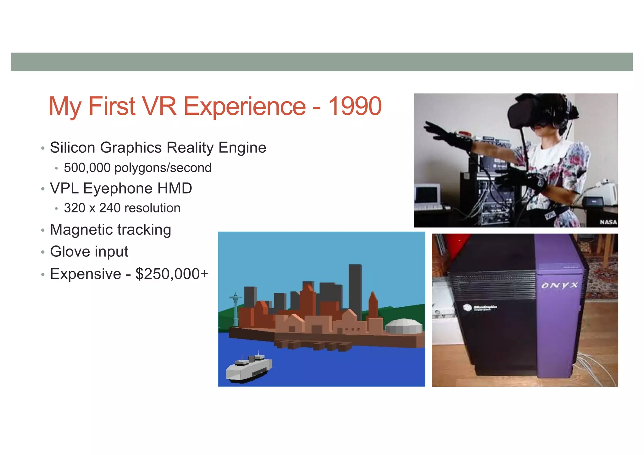 My First VR Experience - 1990
• Silicon Graphics Reality Engine
• 500,000 polygons/second
• VPL Eyephone HMD
• 320 x 240 resolution
• Magnetic tracking
• Glove input
• Expensive - $250,000+
 