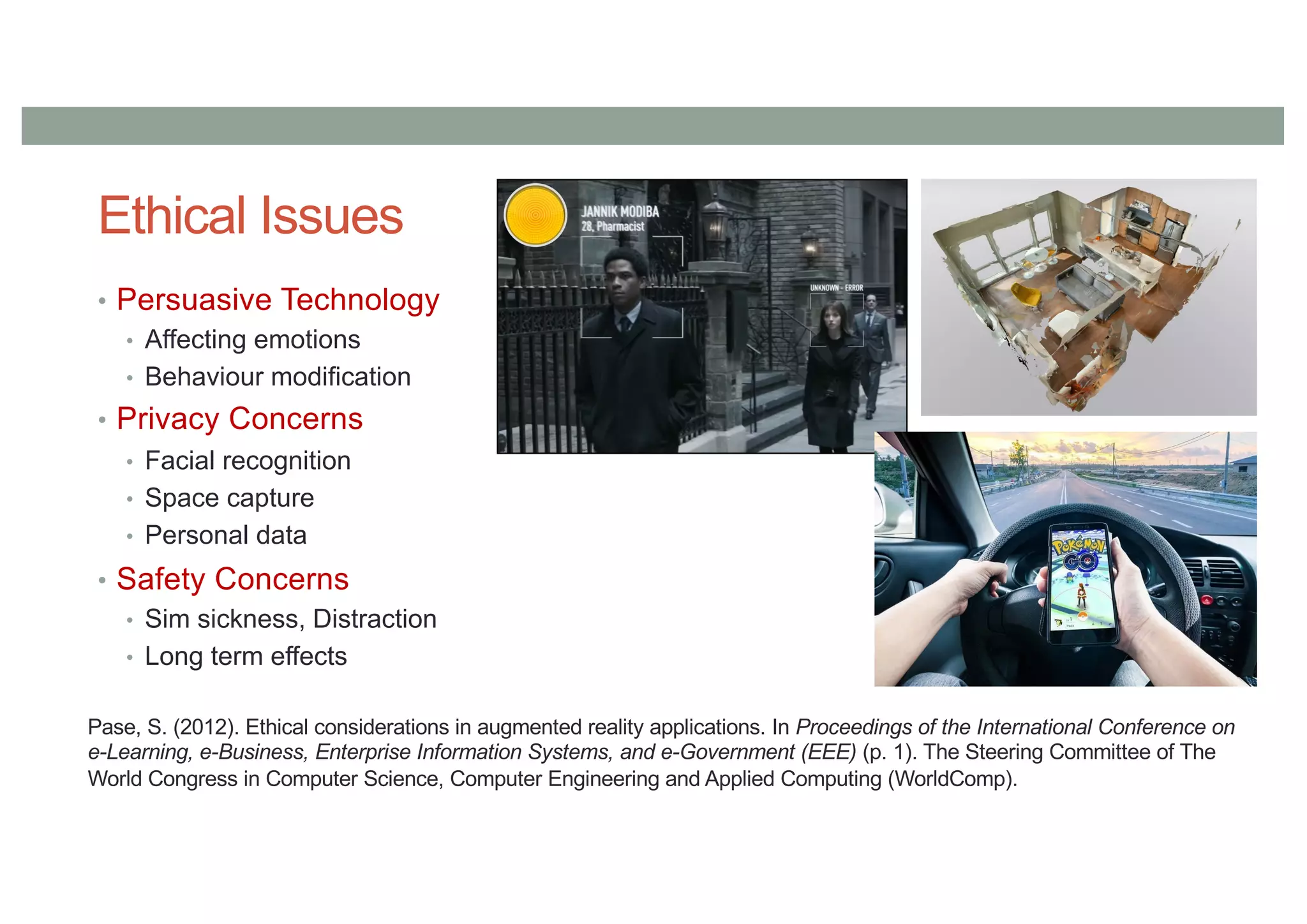 Ethical Issues
• Persuasive Technology
• Affecting emotions
• Behaviour modification
• Privacy Concerns
• Facial recognition
• Space capture
• Personal data
• Safety Concerns
• Sim sickness, Distraction
• Long term effects
Pase, S. (2012). Ethical considerations in augmented reality applications. In Proceedings of the International Conference on
e-Learning, e-Business, Enterprise Information Systems, and e-Government (EEE) (p. 1). The Steering Committee of The
World Congress in Computer Science, Computer Engineering and Applied Computing (WorldComp).
 