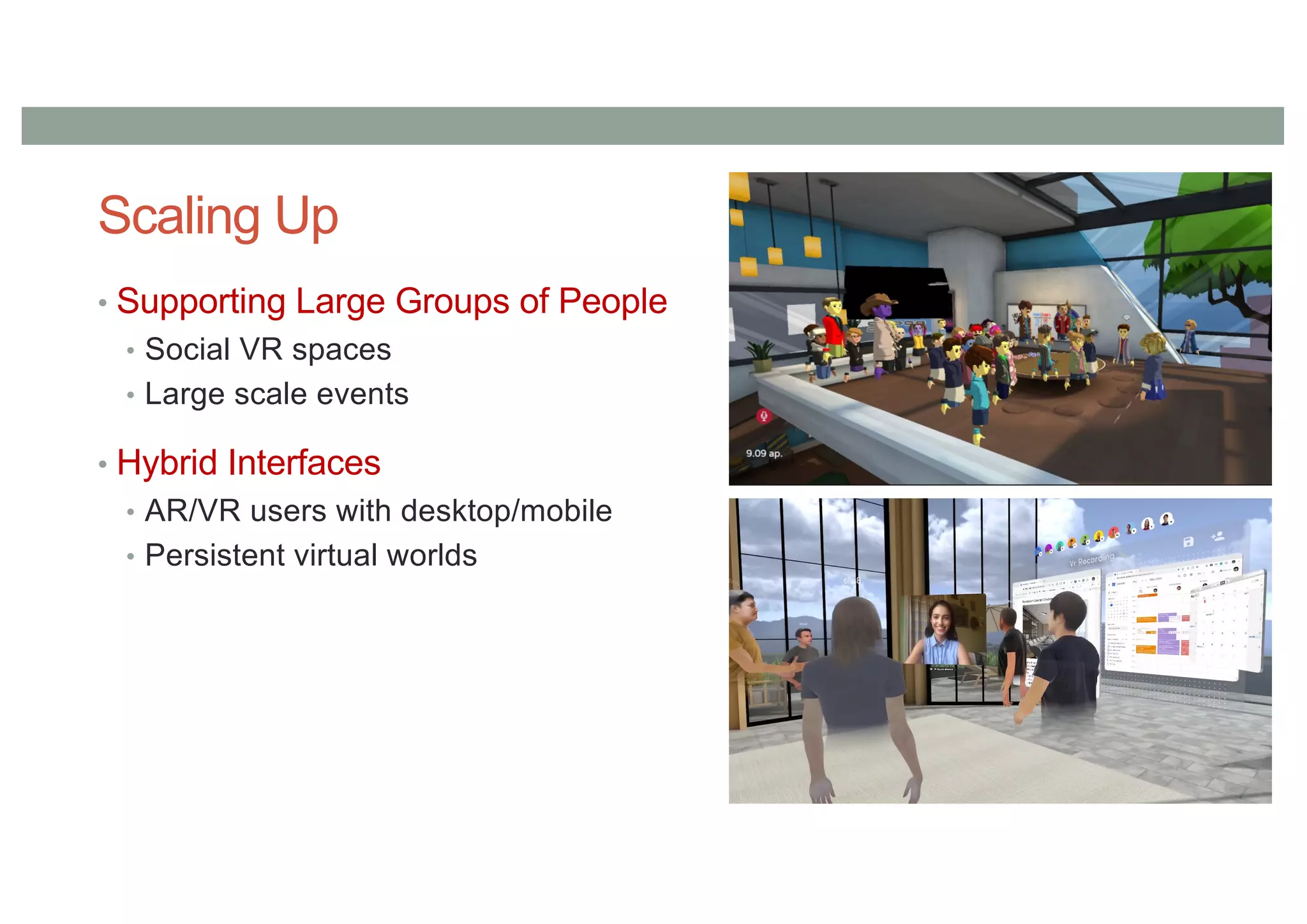 Scaling Up
• Supporting Large Groups of People
• Social VR spaces
• Large scale events
• Hybrid Interfaces
• AR/VR users with desktop/mobile
• Persistent virtual worlds
 