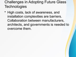 Challenges in Adopting Future Glass
Technologies
• High costs, lack of awareness, and
installation complexities are barriers.
Collaboration between manufacturers,
architects, and governments is needed to
overcome them.
 