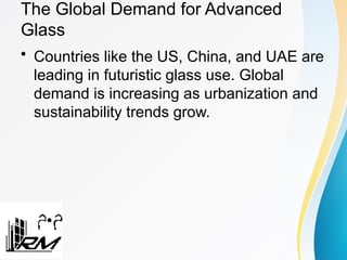 The Global Demand for Advanced
Glass
• Countries like the US, China, and UAE are
leading in futuristic glass use. Global
demand is increasing as urbanization and
sustainability trends grow.
 