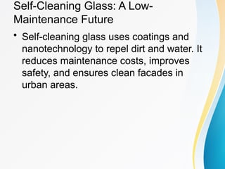 Self-Cleaning Glass: A Low-
Maintenance Future
• Self-cleaning glass uses coatings and
nanotechnology to repel dirt and water. It
reduces maintenance costs, improves
safety, and ensures clean facades in
urban areas.
 