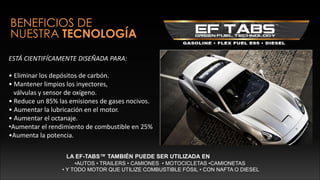 BENEFICIOS DE
NUESTRA TECNOLOGÍA
ESTÁ CIENTIFÍCAMENTE DISEÑADA PARA:
• Eliminar los depósitos de carbón.
• Mantener limpios los inyectores,
válvulas y sensor de oxígeno.
• Reduce un 85% las emisiones de gases nocivos.
• Aumentar la lubricación en el motor.
• Aumentar el octanaje.
•Aumentar el rendimiento de combustible en 25%
•Aumenta la potencia.
LA EF-TABS™ TAMBIÉN PUEDE SER UTILIZADA EN
•AUTOS • TRAILERS • CAMIONES • MOTOCICLETAS •CAMIONETAS
• Y TODO MOTOR QUE UTILIZE COMBUSTIBLE FÓSIL • CON NAFTA O DIESEL
 