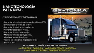 NANOTECNOLOGÍA
PARA DIÉSEL
ESTÁ CIENTIFÍCAMENTE DISEÑADA PARA:
• Aumentar el rendimiento de combustible en 15%.
• Eliminar los depósitos de carbón.
• Aumentar la lubricación en el motor.
• Aumentar caballos de fuerza.
• Aumentar la tasa de octanaje .
• Mantener limpios los inyectores,
válvulas y sensor de oxígeno.
• Reduce las emisiones de gases nocivos
y mucho más.
EL EF-TONKA™ TAMBIÉN PUEDE SER UTILIZADA EN
• AUTOBUSES • CAMIONES • MAQUINARIA PESADA Y AGRÍCOLA
• MAQUINARIA FORESTAL • GENERADORES DE LUZ
 