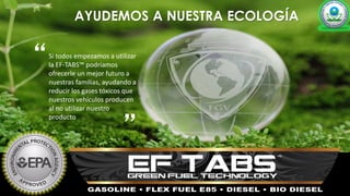 AYUDEMOS A NUESTRA ECOLOGÍA
Si todos empezamos a utilizar
la EF-TABS™ podríamos
ofrecerle un mejor futuro a
nuestras familias, ayudando a
reducir los gases tóxicos que
nuestros vehículos producen
al no utilizar nuestro
producto
“
”
 