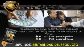 VENTA DIRECTA
Todos los miembros activos de FGV tienen el privilegio de
comprar a precio de COSTO y vender a sus clientes a precio de
VENTA.
$195 ----- $390 pesos argentinos
$100 ----- $150 pesos bolivianos
50%-100% RENTABLIDAD DEL PRODUCTO
1. VENTA DIRECTA
 