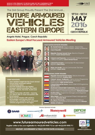 17th -18th
MAY
2016prague
Czech Republic
The SMi Group Proudly Present The 2nd Annual...
Angelo Hotel, Prague, Czech Republic
Eastern Europe’s Most Focused Armoured Vehicles Meeting
#futureav
@SMiGroupDefence
HOST NATION KEYNOTE SPEAKERS:
Mr. Daniel Kostoval, Deputy Minister - Head of the
Armaments and Acquisition Division, Ministry of Defence,
Czech Republic
Brigadier General Jaromir Zuna, Director of Support
Division, Czech Armed Forces
Colonel Josef Kopecky, Commander, Training Command
- Military Academy, Czech Armed Forces
Colonel Pavel Lipka, Commander 7th Mechanized
Brigade, Czech Army
Major Jan Kerdik, Deputy Commander 73rd Tank
Battalion, Czech Army
INTERNATIONAL EXPERT SPEAKERS:
Brigadier General Norbert Huber, Director Armament
and Procurement, Austrian MoD
Colonel Janusz Godlewski, Chief or Armour Programme
Division, Land Forces Department, Armament
Inspectorate, Polish Armed Forces
Colonel Manuel De Hoyos, Head of 8x8 VCR Programme,
Spanish Army
Lieutenant Colonel Alain Castermans, Head of Office
System Engineering/Ground-based Weapon Systems
Division/Defence Materiel Organisation, Netherlands MoD
Heather Elsley, Programme Manager Land Integrated
Survivability, DSTL
Miha Matek, Head of Armament Project Management
Division, Slovenian MoD
Mr. Ingvar Pärnamäe, Undersecretary for Defence
Investments and National Armaments Director, Estonian
Ministry of Defence
EVENT HIGHLIGHTS:
1. Gain detailed insight into the Czech Armed
Forces future armoured vehicle
modernisation plans
2. Keynote briefings from key Eastern
European Nations including: The Czech
Republic, Estonia, Slovenia, Austria and
Poland
3. Official Partnership with DSIA - meaning
you will be able to meet and partner with
local industry
4. Meet industry leaders with solutions,
technologies and services that can
advance the capability of key armoured
vehicles programmes in the region
www.futurearmouredvehicles.com
Register online or fax your registration to +44 (0) 870 9090 712 or call +44 (0) 870 9090 711
MILITARY, GOVERNMENT & PUBLIC SECTOR RATES AVAILABLE
Previous Sponsors Include:
BOOK BY 29TH FEBRUARY TO RECEIVE £400 OFF THE CONFERENCE PRICE
BOOK BY 31ST MARCH TO RECEIVE £200 OFF THE CONFERENCE PRICE
 