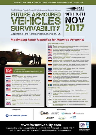 www.favsurvivability.com
Register online or fax your registration to +44 (0) 870 9090 712 or call +44 (0) 870 9090 711
SPECIAL RATES AVAILABLE FOR MILITARY AND GOVERNMENT REPRESENTATIVES
REGISTER BY 30TH JUNE FOR A £300 DISCOUNT • REGISTER BY 29TH SEPTEMBER FOR A £100 DISCOUNT
@SMiGroupDefence
#FAVSurvivability
Copthorne Tara Hotel London Kensington, UK
Maximising Force Protection for Mounted Personnel
The SMi Group Proudly Present the 3rd Annual Conference on...
Future Armoured
Vehicles
Survivability
Future Armoured
Vehicles
Survivability 2017
14th-16th
NOV
Sponsored by
Chaired by:
	Brigadier (ret) Ian Cameron-Mowat, Former Head of Force Protection,
Director, IMP Castle Associates Limited
	Mr Donald Sando, Director, Capabilities, Development and Integration,
Manoeuvre Centre of Excellence, United States Army
	Colonel William Nuckols, Director, Mounted Requirements Manoeuvre
Centre of Excellence, US Army
	Lieutenant Colonel Paddy Bond, Commanding Officer, Armoured Trials
and Development Unit, British Army
	Lieutenant Colonel Andy Simpson, SO1 Fighting Vehicle Systems,
Platforms Division, DSTL
	Lieutenant Colonel Karl Heinz Boenke, Team Leader, Infantry Concepts
and Mobility, Army Concepts and Capabilities Development Centre,
German Army
	Lieutenant Colonel Eike Sinzig, Team Leader, Infantry Concepts and
Mobility, Army Concepts and Capabilities Development Centre,
German Army
	Lieutenant Colonel Gunter Chladek, Section Chief, Land, Joint
Electronic Warfare Core Staff, NATO
	 Professor Bryn James, Head of Armour and Protection, DSTL
	Mr Guenter Fuchs, Head of Section, Indirect Protection, Bundeswehr
Technical Centre for Protective and Special Technologies
	Mr Jeff Koshko, Associate Director, Ground Vehicle
SurvivabilityProtection, Tank Automotive Research, Development and
Engineering Centre, United States Army
	Dr Carsten Weidner, Research  Technology Coordinator, Signature
Management, Bundeswehr Technical Centre for Protective and Special
Technologies
	Dr Hans Kariis, Deputy Director, Department of Signature Management and
Electro Optics, Swedish Defence Research Agency
	 Mr Alex Hansell, Survivability Lead, Warrior Capability Sustainment
Programme, Lockheed Martin UK
	Dr Ing. Robert Bayer, Head of Department, Protection, Krauss Maffei
Wegmann
	 Mr Stefan Lischka, Managing Director, ARTEC GmbH
	 Mr Roger Sloman, Director, Advanced Blast and Ballistic Systems
	Mr Kevin Sloan, International Business Development Manager, Soucy
Defense
	Mr Christian Manthey Dipl. Ing., Technical Marketing Manager, UTC
Aerospace Systems
SENIOR MILITARY EXPERTS:
INDUSTRY LEADERS:
Gold Sponsor
	Chairman:
	Mr Ricolt Boeschoten MSc, Senior Test Engineer,
Explosives, Ballistics and Protection, TNO
	Mr Jeff Koshko, Associate Director, Ground Vehicle
Survivability  Protection, TARDEC, United States Army
	Mr Richard Hooper, Principal Vetronics Engineer,
Platform Systems Division, DSTL
	Major Paul Kozick, Combat Development and
Integration, Fires and Maneuver Integration Division,
United States Marine Corps
	Doctor Stanislav Rolc, Chief of Materials Engineering
Division and Active Protection Lead, Czech Military
Research Institute
	Mr Rami Sokolower, Armoured Combat Systems, IMI
Systems
	Professor Elias Stipidis, Director, Vetronics Research
Centre
NEW TO
2017
14TH NOVEMBER:
ACTIVE PROTECTION SYSTEMS FOCUS DAY
 