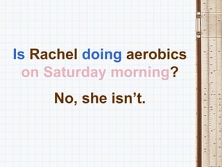 Is Rachel doing aerobics
  on Saturday morning?
     No, she isn’t.
 