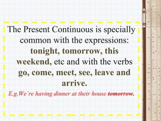 The Present Continuous is specially 
   common with the expressions: 
      tonight, tomorrow, this 
  weekend, etc and with the verbs 
  go, come, meet, see, leave and 
               arrive.
E.g.We´re having dinner at their house tomorrow.
 