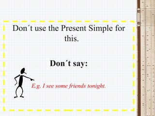 Don´t use the Present Simple for 
               this.

            Don´t say:

     E.g. I see some friends tonight.
 