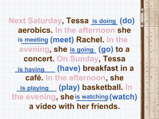 Next Saturday, Tessa ______ (do)
                           is doing
   aerobics. In the afternoon she
   is meeting (meet) Rachel. In the
     ______
    evening, she ______ (go) to a
                   is going
      concert. On Sunday, Tessa
  _________ (have) breakfast in a
   is having
      café. In the afternoon, she
  _________ (play) basketball. In
    is playing
 the evening, she is watching (watch)
                      _______
        a video with her friends.
 