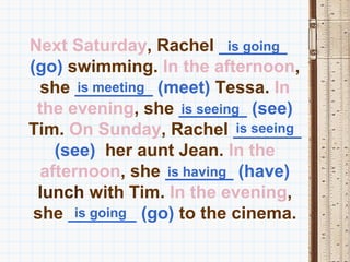 Next Saturday, Rachel _______ is going
(go) swimming. In the afternoon,
  she ________ (meet) Tessa. In
        is meeting
 the evening, she _______ (see)
                      is seeing
Tim. On Sunday, Rachel _______  is seeing
    (see) her aunt Jean. In the
  afternoon, she _______ (have)
                   is having
 lunch with Tim. In the evening,
 she _______ (go) to the cinema.
       is going
 