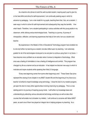 The	
  Future	
  of	
  Ms.	
  A	
  

           As a teacher who strives to build the well-rounded student, inspiring each pupil to give his

or her best effort and strive for self-improvement, I am continually seeking ways in which to

advance my pedagogy. I am a role model for my pupils, teaching them that, I too, am a student. I

seek ways in which to strive for self-improvement and subsequently they reap the benefits. I live

what I teach. Therefore, I am a student participating in various activities with the young adults in my

classroom, while utilizing various technological tools. Teaching is a journey. A journey of

introspection, reflection, and learning experiences that help to form who I am as a student and

teacher.

           My experiences in the Master of Arts in Educational Technology program have enabled me

to not only further my learning as a student, but also reflect upon my teaching. I am extremely

grateful for all of the technologies introduced to me and plan to continue using them in my future. I

have become more confident as an educator when it comes to integration of technology. What

once was a feeling of intimidation is now a feeling of intelligence and comfort. This program has

changed my life as a learner and as an educator. It has helped me discover new ways in which to

motivate and inspire students while speaking their Web 2.0 language.

           “Every new beginning comes from some other beginning’s end.” These Green Day lyrics

represent the closing of one chapter in my MAET student life and the beginning of my future as a

teacher not afraid to impart knowledge using technology. I close the door to my masters program,

yet open the door to many other opportunities involving improving my pedagogy. This is a new

starting point in my journey of inspiring young minds. I will further my knowledge base and

understanding by attending various educational technology workshops as well as take other

courses that will enable me to broaden my intellect. I will continue to converse with fellow MAET

peers, as each one of them has played an integral role in helping progress my teaching. As a




                                                                                                          3
 