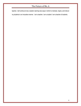 The	
  Future	
  of	
  Ms.	
  A	
  

teacher, I will continue to be a student, learning new ways in which to motivate, inspire, and instruct

my students in an innovative manner. I am a teacher. I am a student. I am a teacher of students.




                                                                                                     4
 