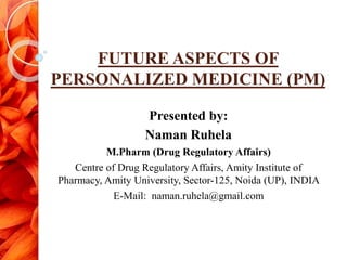 FUTURE ASPECTS OF
PERSONALIZED MEDICINE (PM)
Presented by:
Naman Ruhela
M.Pharm (Drug Regulatory Affairs)
Centre of Drug Regulatory Affairs, Amity Institute of
Pharmacy, Amity University, Sector-125, Noida (UP), INDIA
E-Mail: naman.ruhela@gmail.com
 