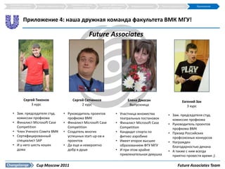Структура и краткое                           Требования к СД на   Наиболее эффективная
                      Общие требования к СД                                                Внедрение решения   Прогноз результатов      Приложения
описание решения                                уровне округов       сеть дистрибуции




           Приложение 4: наша дружная команда факультета ВМК МГУ!

                                                             Future Associates




            Сергей Тихонов                     Сергей Сетченков                           Елена Джосан                          Евгений Зак
                3 курс                              2 курс                                 Выпускница                              3 курс
  • Зам. председателя студ.               • Руководитель проектов               • Участница множества               • Зам. председателя студ.
    комиссии профкома                       профкома ВМК                          театральных постановок              комиссии профкома
  • Финалист Microsoft Case               • Финалист Microsoft Case             • Финалист Microsoft Case           • Руководитель проектов
    Competition                             Competition                           Competition                         профкома ВМК
  • Член Ученого Совета ВМК               • Создатель многих                    • Кандидат спорта по                • Призер Российских
  • Сертифицированный                       успешных start-up-ов и                фитнес-аэробике                     профсоюзных конкурсов
    специалист SAP                          проектов                            • Имеет второе высшее               • Награжден
  • И у него шесть кошек                  • Да еще и невероятно                   образованием ФГУ МГУ                благодарностью декана
    дома                                    добр в душе                         • И при этом крайне                 • А также с ним всегда
                                                                                  привлекательная девушка             приятно провести время ;)

                      Cup Moscow 2011                                                                                       Future Associates Team
 