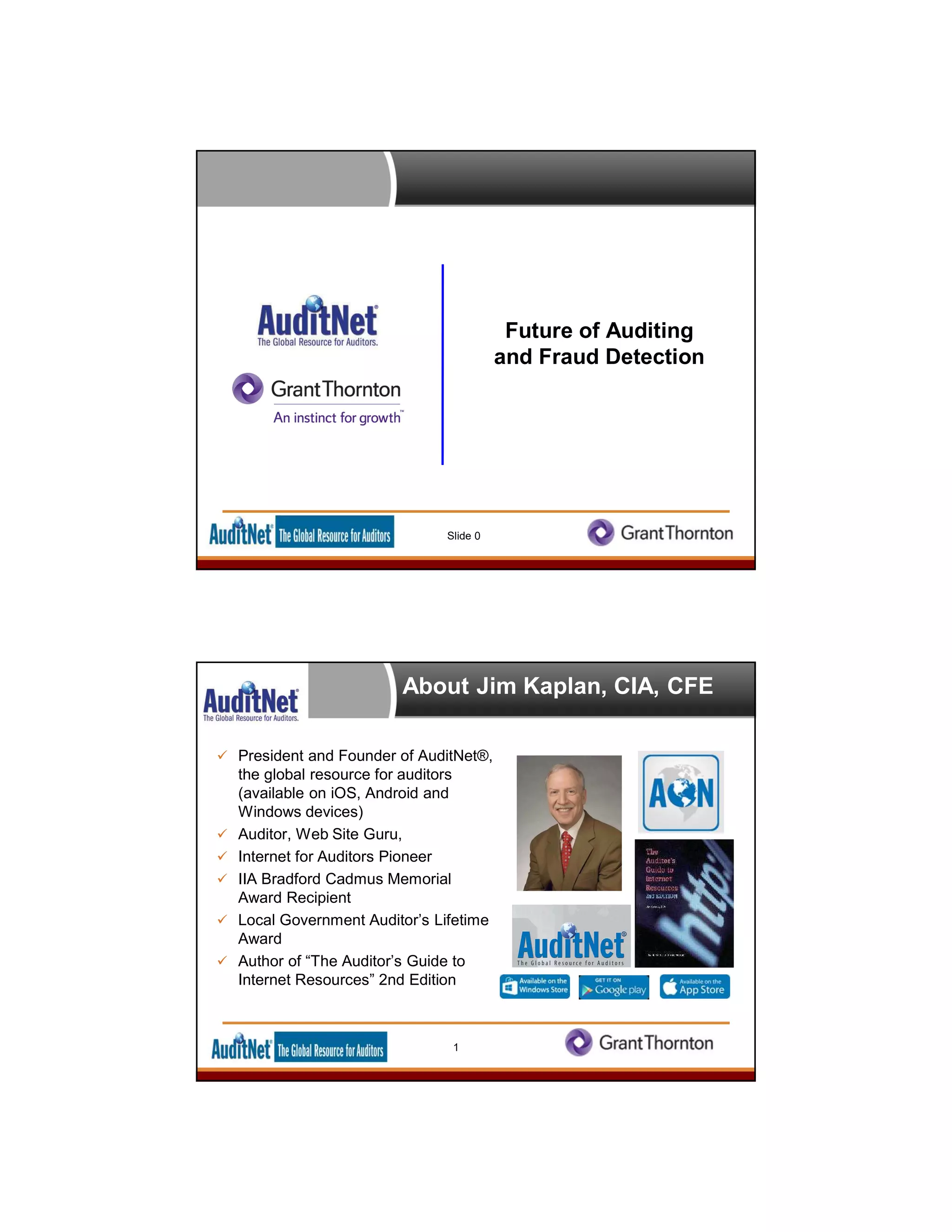 Future of Auditing
and Fraud Detection
Slide 0
About Jim Kaplan, CIA, CFE
 President and Founder of AuditNet®,
the global resource for auditors
(available on iOS, Android and
Windows devices)
 Auditor, Web Site Guru,
 Internet for Auditors Pioneer
 IIA Bradford Cadmus Memorial
Award Recipient
 Local Government Auditor’s Lifetime
Award
 Author of “The Auditor’s Guide to
Internet Resources” 2nd Edition
1
 