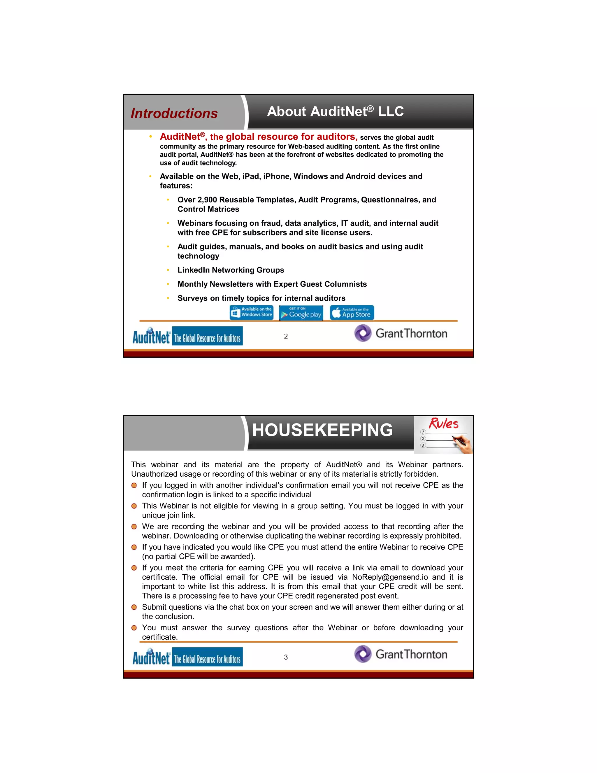 About AuditNet® LLC
• AuditNet®, the global resource for auditors, serves the global audit
community as the primary resource for Web-based auditing content. As the first online
audit portal, AuditNet® has been at the forefront of websites dedicated to promoting the
use of audit technology.
• Available on the Web, iPad, iPhone, Windows and Android devices and
features:
• Over 2,900 Reusable Templates, Audit Programs, Questionnaires, and
Control Matrices
• Webinars focusing on fraud, data analytics, IT audit, and internal audit
with free CPE for subscribers and site license users.
• Audit guides, manuals, and books on audit basics and using audit
technology
• LinkedIn Networking Groups
• Monthly Newsletters with Expert Guest Columnists
• Surveys on timely topics for internal auditors
Introductions
2
HOUSEKEEPING
This webinar and its material are the property of AuditNet® and its Webinar partners.
Unauthorized usage or recording of this webinar or any of its material is strictly forbidden.
If you logged in with another individual’s confirmation email you will not receive CPE as the
confirmation login is linked to a specific individual
This Webinar is not eligible for viewing in a group setting. You must be logged in with your
unique join link.
We are recording the webinar and you will be provided access to that recording after the
webinar. Downloading or otherwise duplicating the webinar recording is expressly prohibited.
If you have indicated you would like CPE you must attend the entire Webinar to receive CPE
(no partial CPE will be awarded).
If you meet the criteria for earning CPE you will receive a link via email to download your
certificate. The official email for CPE will be issued via NoReply@gensend.io and it is
important to white list this address. It is from this email that your CPE credit will be sent.
There is a processing fee to have your CPE credit regenerated post event.
Submit questions via the chat box on your screen and we will answer them either during or at
the conclusion.
You must answer the survey questions after the Webinar or before downloading your
certificate.
3
 