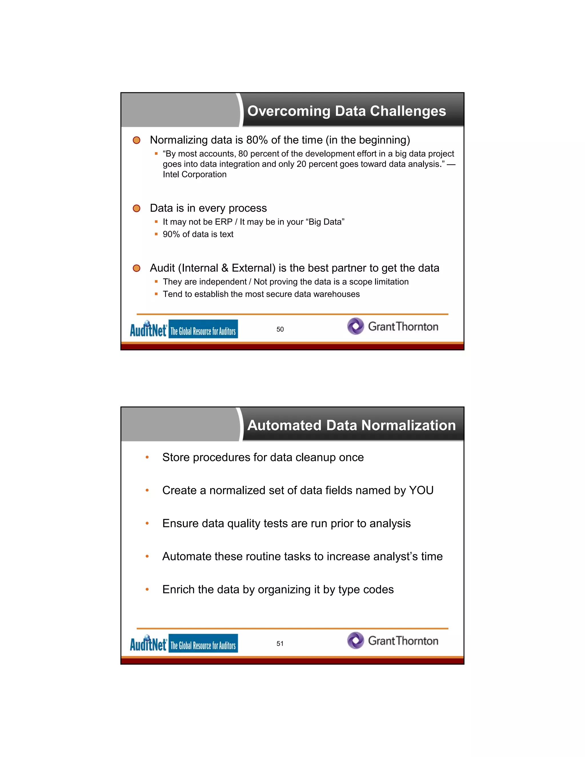 Overcoming Data Challenges
Normalizing data is 80% of the time (in the beginning)
 “By most accounts, 80 percent of the development effort in a big data project
goes into data integration and only 20 percent goes toward data analysis.” —
Intel Corporation
Data is in every process
 It may not be ERP / It may be in your “Big Data”
 90% of data is text
Audit (Internal & External) is the best partner to get the data
 They are independent / Not proving the data is a scope limitation
 Tend to establish the most secure data warehouses
50
Automated Data Normalization
• Store procedures for data cleanup once
• Create a normalized set of data fields named by YOU
• Ensure data quality tests are run prior to analysis
• Automate these routine tasks to increase analyst’s time
• Enrich the data by organizing it by type codes
51
 