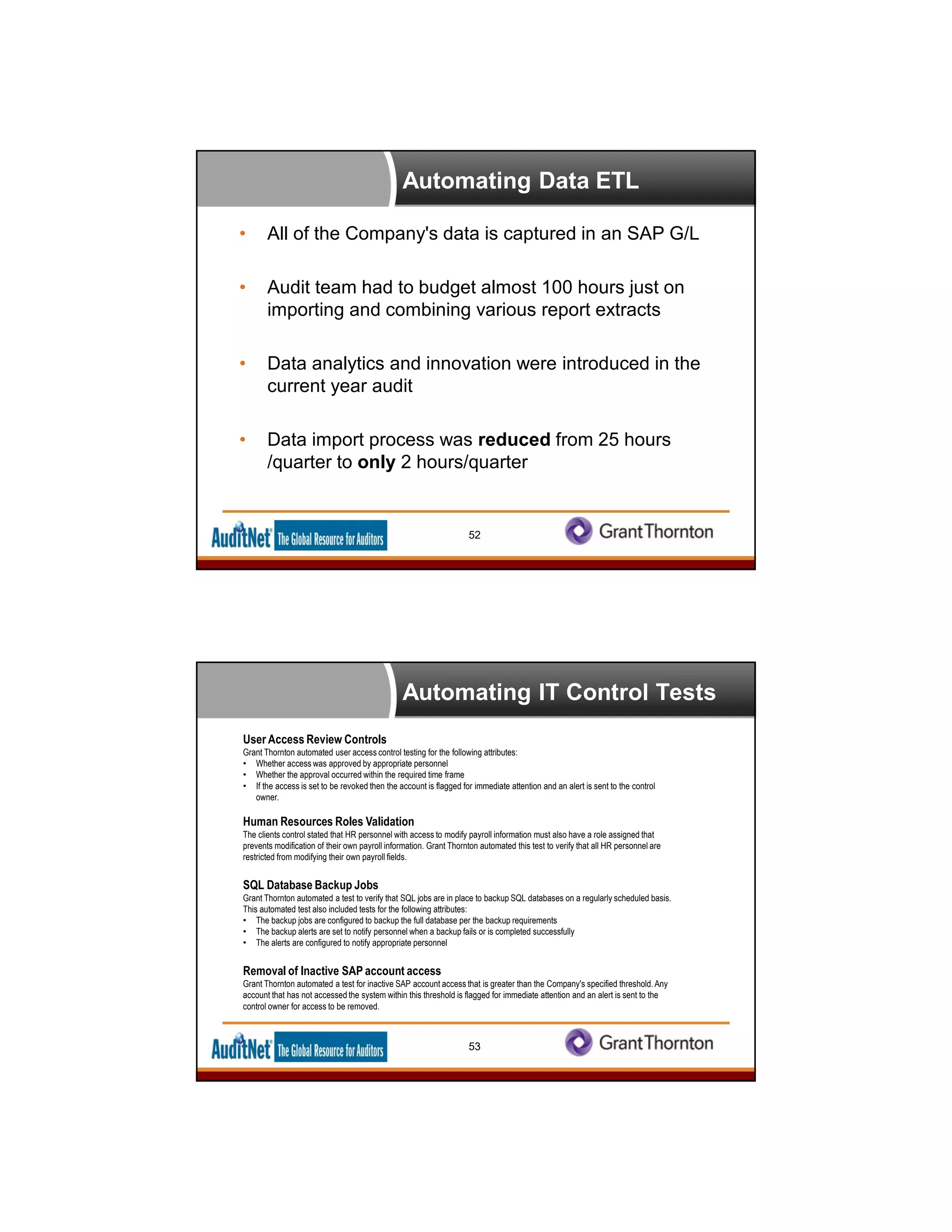 Automating Data ETL
• All of the Company's data is captured in an SAP G/L
• Audit team had to budget almost 100 hours just on
importing and combining various report extracts
• Data analytics and innovation were introduced in the
current year audit
• Data import process was reduced from 25 hours
/quarter to only 2 hours/quarter
52
Automating IT Control Tests
53
User Access Review Controls
Grant Thornton automated user access control testing for the following attributes:
• Whether access was approved by appropriate personnel
• Whether the approval occurred within the required time frame
• If the access is set to be revoked then the account is flagged for immediate attention and an alert is sent to the control
owner.
Human Resources Roles Validation
The clients control stated that HR personnel with access to modify payroll information must also have a role assigned that
prevents modification of their own payroll information. Grant Thornton automated this test to verify that all HR personnel are
restricted from modifying their own payroll fields.
SQL Database Backup Jobs
Grant Thornton automated a test to verify that SQL jobs are in place to backup SQL databases on a regularly scheduled basis.
This automated test also included tests for the following attributes:
• The backup jobs are configured to backup the full database per the backup requirements
• The backup alerts are set to notify personnel when a backup fails or is completed successfully
• The alerts are configured to notify appropriate personnel
Removal of Inactive SAP account access
Grant Thornton automated a test for inactive SAP account access that is greater than the Company's specified threshold. Any
account that has not accessed the system within this threshold is flagged for immediate attention and an alert is sent to the
control owner for access to be removed.
 